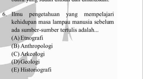 Ilmu pengetahuan yang mempelajari
kehidupan masa lampau manusia sebelum
ada sumber-sumber tertulis adalah...
(A)Etnografi
(B) Anthropologi
(C) Arkeologi
(D)Geologi
(E) Historiografi