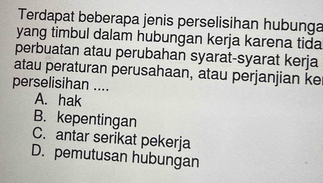 Terdapat beberapa jenis perselisihan hubunga
yang timbul dalam hubungan kerja karena tida
perbuatan atau perubahan syarat-syarat kerja
atau peraturan perusahaan, atau perjanjian ke
perselisihan ....
A. hak
B. kepentingan
C. antar serikat pekerja
D. pemutusan hubungan