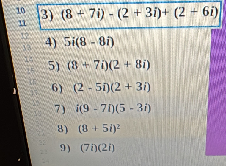 10 3) (8+7i)-(2+3i)+(2+6i)
11 
12 4) 
13 5i(8-8i)
14 5) (8+7i)(2+8i)
15 
16 
17 6) (2-5i)(2+3i)
18 7) i(9-7i)(5-3i)
19 
20 8) (8+5i)^2
21 
22 
23 9) (7i)(2i)
24