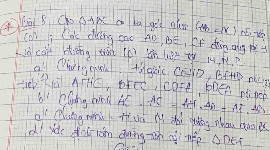 Bà 8. Cno △ ABC co ba goc náom (AB (A() núi rep 
(o) i Cac duīng cao Ap, BE, Cf dong qug +ai + 
ià cà duóng tān (6) (àn lu2ǒ t ju N. P 
a Qhungminu:fù già (ED, BF+P Aé2
teeKú AFHE, Fn , CDFA, 1DEA nGTèp 
6' Clung ning A¢. AC=AH· AD=AF· AB
o Clung wnú Huá A dài guíng nau quaB 
dl yac dīng lān Qung tān nài thep △ DEF