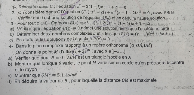 1- Résoudre dans C; l'équation z^2-2(1+i)z-1+2i=0
2- On considère dans C l'équation (E_θ ):z^2-2(i+e^(iθ))z-1+2ie^(iθ)=0 , avec θ ∈ R
Vérifier que i est une solution de l'équation (E_θ ) et en déduire l'autre solution 
3- Pour tout z∈ C , On pose P(z)=z^3-(3+2i)z^2+(1+4i)z+1-2i
a) Vérifier que l'équation P(z)=0 admet une solution réelle que l'on déterminera 
b) Déterminer deux nombres complexes b et c tels que F(z)=(z-1)(z^2+bz+c)
c) En déduire les solutions de l équation P(z)=0
4- Dans le plan complexe rapporté à un repère orthonormé (0,vector OA,vector OB)
On donne le point M d'affixe i+2e^(09) , avec θ ∈ ]-π ,π ]
a) Vérifier que pour θ =0; ABM est un triangle isocèle en A 
b) Montrer que lorsque θ varie , le point M varie sur un cercle qu'on précisera le centre 
et le rayon 
c) Montrer que OM^2=5+4sin θ
d) En déduire la valeur de θ , pour laquelle la distance OM est maximale