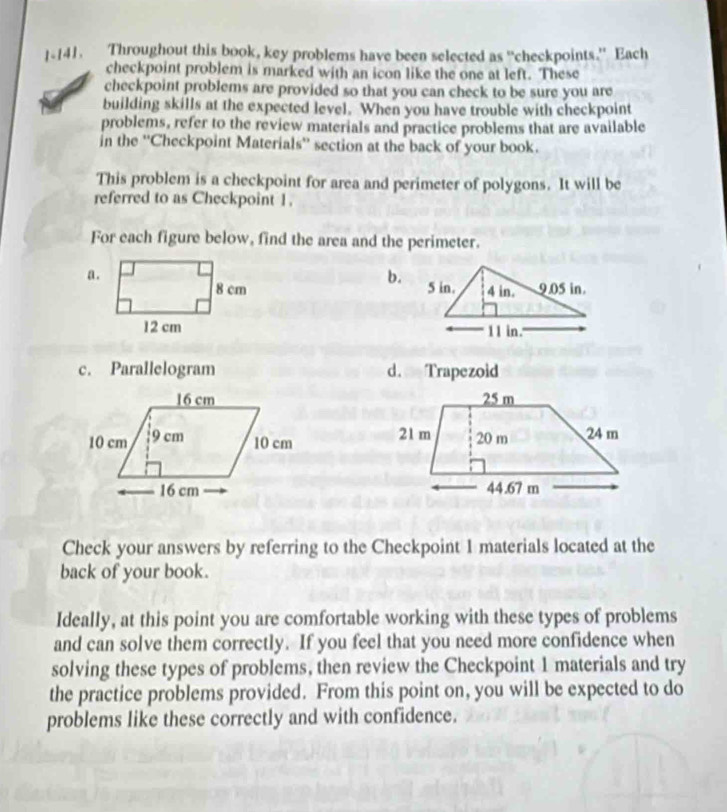 1-141. Throughout this book, key problems have been selected as “checkpoints." Each
checkpoint problem is marked with an icon like the one at left. These
checkpoint problems are provided so that you can check to be sure you are
building skills at the expected level. When you have trouble with checkpoint
problems, refer to the review materials and practice problems that are available
in the ''Checkpoint Materials'' section at the back of your book.
This problem is a checkpoint for area and perimeter of polygons. It will be
referred to as Checkpoint 1.
For each figure below, find the area and the perimeter.
a.
b.


c. Parallelogram d. Trapezoid



Check your answers by referring to the Checkpoint 1 materials located at the
back of your book.
Ideally, at this point you are comfortable working with these types of problems
and can solve them correctly. If you feel that you need more confidence when
solving these types of problems, then review the Checkpoint 1 materials and try
the practice problems provided. From this point on, you will be expected to do
problems like these correctly and with confidence.