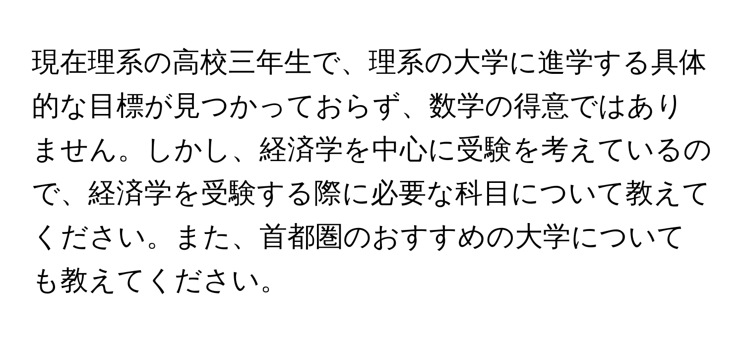 現在理系の高校三年生で、理系の大学に進学する具体的な目標が見つかっておらず、数学の得意ではありません。しかし、経済学を中心に受験を考えているので、経済学を受験する際に必要な科目について教えてください。また、首都圏のおすすめの大学についても教えてください。