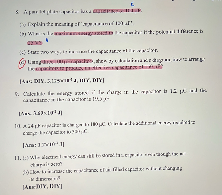 A parallel-plate capacitor has a capacitance of 100 μF. 
(a) Explain the meaning of ‘capacitance of 100 µF ’. 
(b) What is the maximum energy stored in the capacitor if the potential difference is
25 V? 
(c) State two ways to increase the capacitance of the capacitor. 
d) Using three 100 µF capacitors, show by calculation and a diagram, how to arrange 
the capacitors to produce an effective capacitance of 150 μF? 
[Ans: DIY, 3.125* 10^(-2)J , DIY, DIY] 
9. Calculate the energy stored if the charge in the capacitor is 1.2 μC and the 
capacitance in the capacitor is 19.5 pF. 
[Ans: 3.69* 10^(-2)J]
10. A 24 μF capacitor is charged to 180 μC. Calculate the additional energy required to 
charge the capacitor to 300 μC. 
[Ans: 1.2* 10^(-3)J]
11. (a) Why electrical energy can still be stored in a capacitor even though the net 
charge is zero? 
(b) How to increase the capacitance of air-filled capacitor without changing 
its dimension? 
[Ans:DIY, DIY]