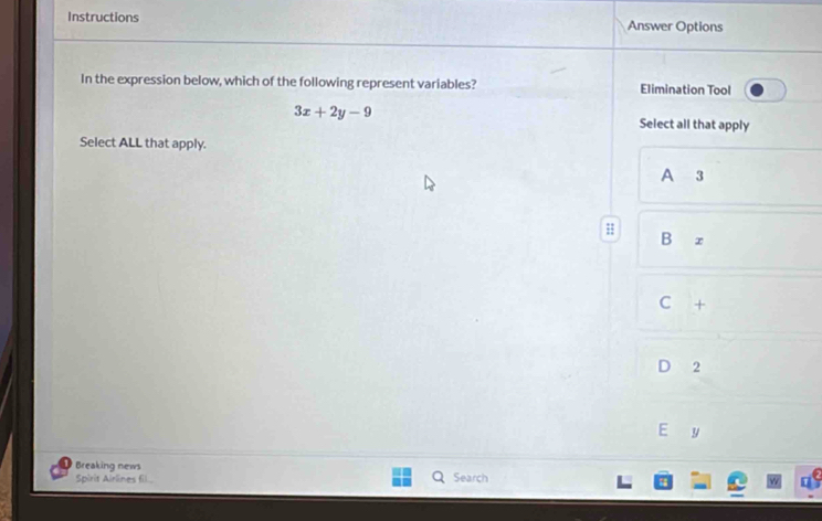 Instructions Answer Options
In the expression below, which of the following represent variables? Elimination Tool
3x+2y-9
Select all that apply
Select ALL that apply.
A 3 ;;
Bx
C +
2
E y
Breaking news
Spirit Airlines fil Search