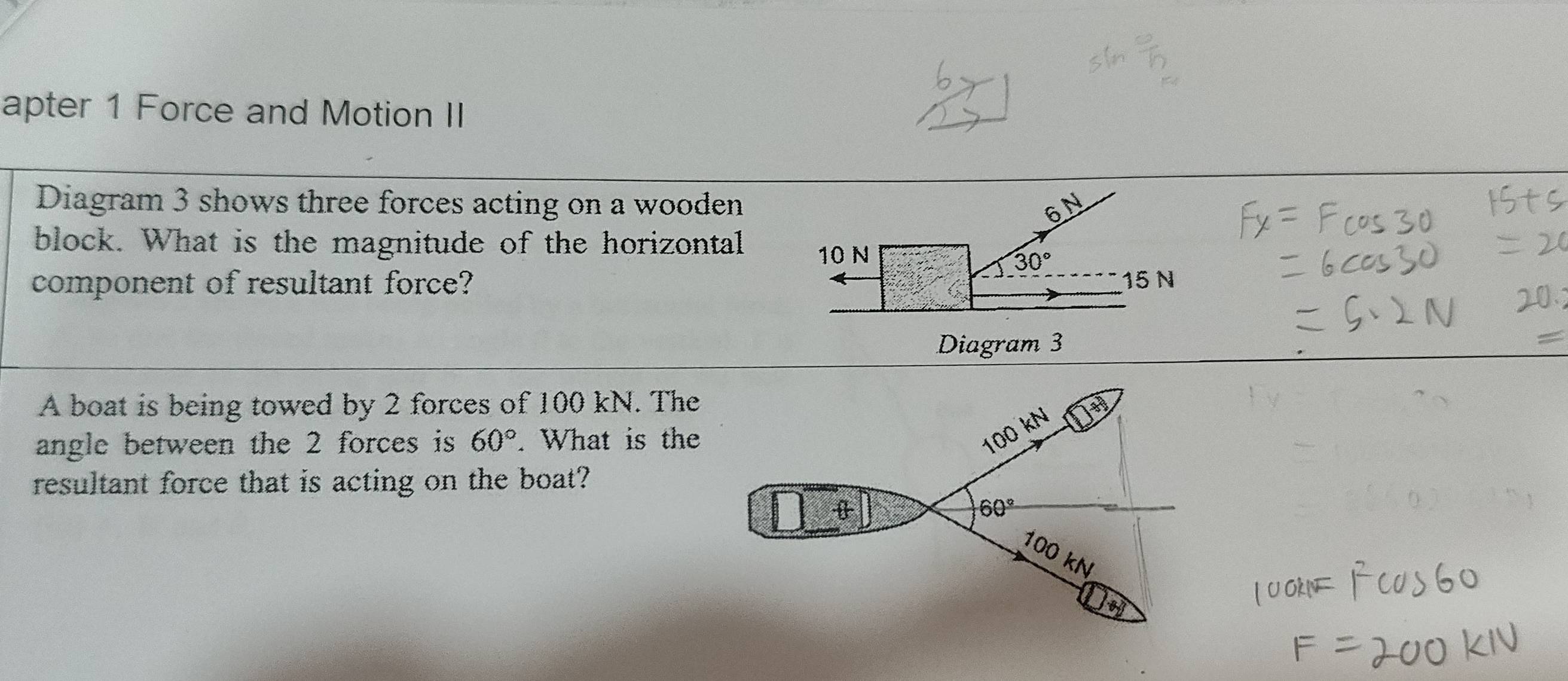 apter 1 Force and Motion II
Diagram 3 shows three forces acting on a wooden 6N
block. What is the magnitude of the horizontal 10 N
30°
component of resultant force? 15 N
Diagram 3
A boat is being towed by 2 forces of 100 kN. The
kN
x^2
angle between the 2 forces is 60°. What is the 100
resultant force that is acting on the boat?

60°
100 kN
38°