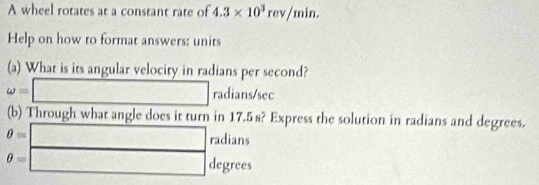 A wheel rotates at a constant rate of 4.3* 10^3rev/min. 
Help on how to format answers: units 
(a) What is its angular velocity in radians per second?
omega =□ radians/sec
(b) Through what angle does it turn in 17.5 s? Express the solution in radians and degrees.
0= □ radians
θ = □ de grees