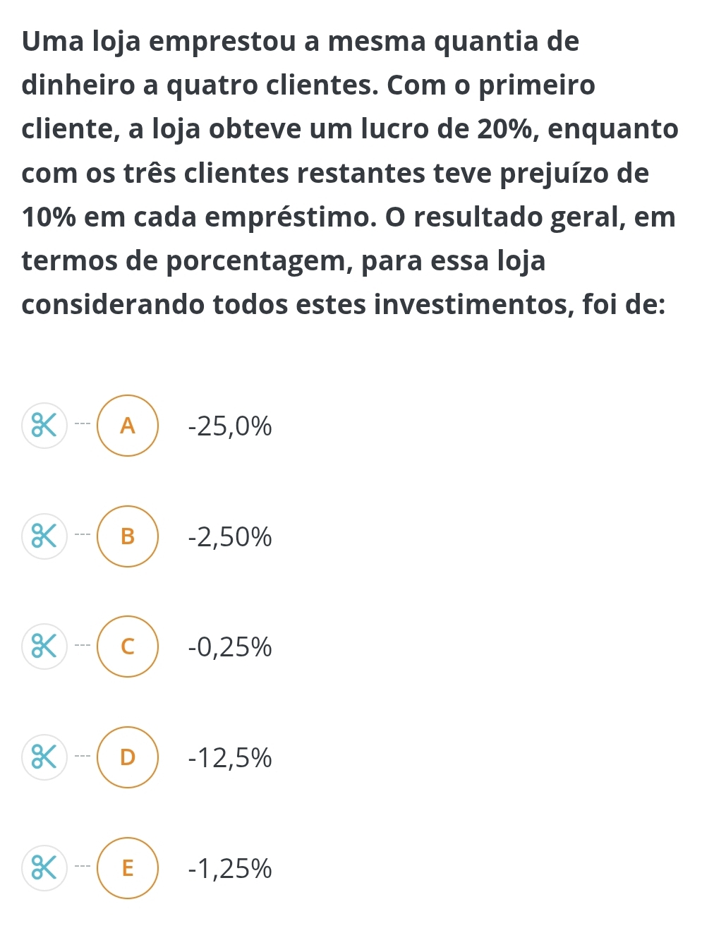 Uma loja emprestou a mesma quantia de
dinheiro a quatro clientes. Com o primeiro
cliente, a loja obteve um lucro de 20%, enquanto
com os três clientes restantes teve prejuízo de
10% em cada empréstimo. O resultado geral, em
termos de porcentagem, para essa loja
considerando todos estes investimentos, foi de:
X --- A -25,0%
K --- B -2,50%
K --- C -0,25%
K --- D -12,5%
K - E -1,25%