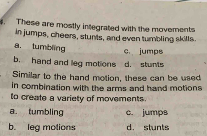 These are mostly integrated with the movements
in jumps, cheers, stunts, and even tumbling skills.
a. tumbling c. jumps
b. hand and leg motions d. stunts
Similar to the hand motion, these can be used
in combination with the arms and hand motions
to create a variety of movements.
a. tumbling c. jumps
b. leg motions d. stunts