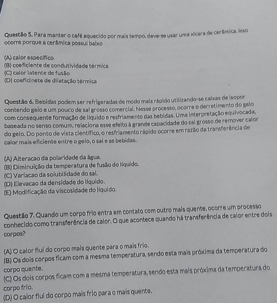 Para manter o café aquecido por mais tempo, deve-se usar uma xícara de cerâmica. Isso
ocorre porque a cerâmica possui baixo
(A) calor específico
(B) coeficiente de condutividade térmica
(C) calor latente de fusão
(D) coeficinete de dilatação térmica
Questão 6. Bebidas podem ser refrigeradas de modo mais rápido utilizando-se caixas de isopor
contendo gelo e um pouco de sal grosso comercial. Nesse processo, ocorre o derretimento do gelo
com consequente formação de líquido e resfriamento das bebidas. Uma interpretação equivocada,
baseada no senso comum, relaciona esse efeito à grande capacidade do sal grosso de remover calor
do gelo. Do ponto de vista científico, o resfriamento rápido ocorre em razão da transferência de
calor mais eficiente entre o gelo, o sal e as bebidas.
(A) Alteracao da polaridade da água.
(B) Diminuição da temperatura de fusão do líquido.
(C) Variacao da solubilidade do sal.
(D) Elevacao da densidade do líquido.
(E) Modificação da viscosidade do líquido.
Questão 7. Quando um corpo frio entra em contato com outro mais quente, ocorre um processo
conhecido como transferência de calor. O que acontece quando há transferência de calor entre dois
corpos?
(A) O calor flui do corpo mais quente para o mais frio.
(B) Os dois corpos ficam com a mesma temperatura, sendo esta mais próxima da temperatura do
corpo quente.
(C) Os dois corpos ficam com a mesma temperatura, sendo esta mais próxima da temperatura do
corpo frio.
(D) O calor flui do corpo mais frio para o mais quente.