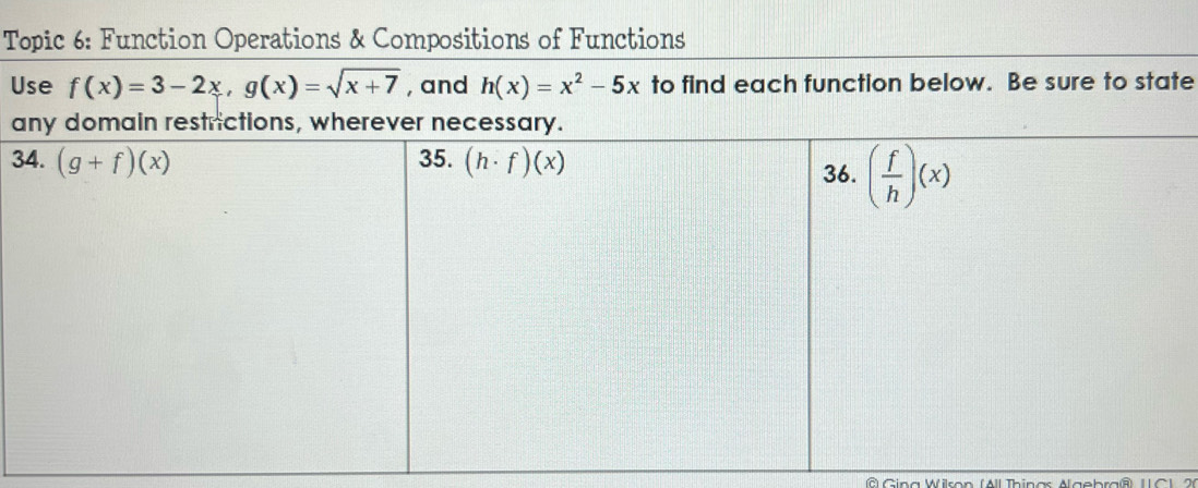 Topic 6: Function Operations & Compositions of Functions
Use f(x)=3-2x,g(x)=sqrt(x+7) , and h(x)=x^2-5x to find each function below. Be sure to state
a
3
© Gina Wilson (All Thinas Algebra® 1IC 1, 26