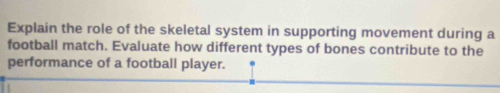 Explain the role of the skeletal system in supporting movement during a 
football match. Evaluate how different types of bones contribute to the 
performance of a football player.