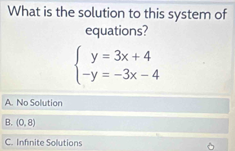 What is the solution to this system of
equations?
beginarrayl y=3x+4 -y=-3x-4endarray.
A. No Solution
B. (0,8)
C. Infnite Solutions