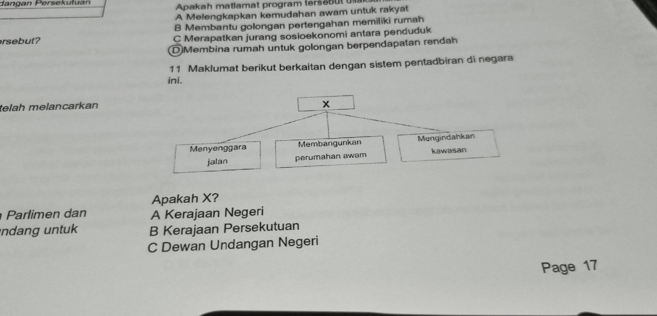 dangan Persekutuan
Apakah matlamat program tersebut ula
A Melengkapkan kemudahan awam untuk rakyat
B Membantu golongan pertengahan memiliki rumah
rsebut?
C Merapatkan jurang sosioekonomi antara penduduk
D)Membina rumah untuk golongan berpendapatan rendah
11 Maklumat berikut berkaitan dengan sistem pentadbiran di negara
ini.
telah melancarkan
x
Menyenggara Membangunkan Mengindahkan
jalan perumahan awam kawasan
Apakah X?
Parlimen dan A Kerajaan Negeri
indang untuk B Kerajaan Persekutuan
C Dewan Undangan Negeri
Page 17