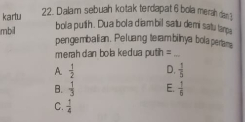 kartu 22. Dalam sebuah kotak terdapat 6 bola merah dan 3
mbil
bola putih. Dua bola diambil satu demi satu tanpa
pengembalian. Peluang terambilnya bola pertama
merah dan bola kedua putih =_
A  1/2 
D.  1/5 
B.  1/3  E.  1/6 
C.  1/4 