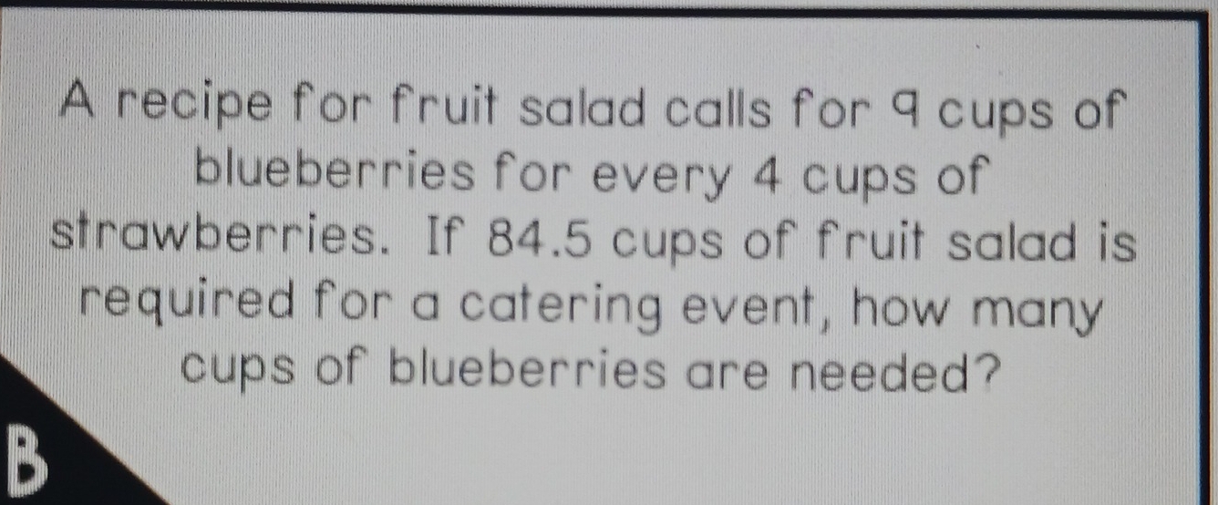 A recipe for fruit salad calls for 9 cups of 
blueberries for every 4 cups of 
strawberries. If 84.5 cups of fruit salad is 
required for a catering event, how many 
cups of blueberries are needed? 
B