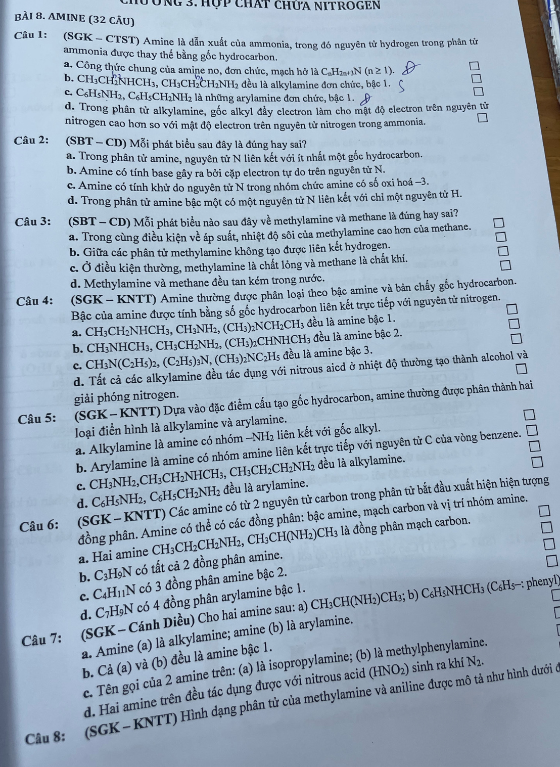 CHư Ông 3. Hợp chát chứA NItroGen
bÀI 8. AMINE (32 CÂU)
Câu 1: (SGK - CTST) Amine là dẫn xuất của ammonia, trong đó nguyên tử hydrogen trong phân tử
ammonia được thay thế bằng gốc hydrocarbon.
a. Công thức chung của amine no, đơn chức, mạch hở là C₆H2₁+3N (n≥ 1).
b. CH₃CH₂NHCH₃, CH₃CH₂CH₂NH₂ 2 đều là alkylamine đơn chức, bậc 1.
1
c. C_6H_5NH_2 2, C₆H5CH₂NH₂ là những arylamine đơn chức, bậc 1.
d. Trong phân tử alkylamine, gốc alkyl đầy electron làm cho mật độ electron trên nguyên tử
nitrogen cao hơn so với mật độ electron trên nguyên tử nitrogen trong ammonia.
Câu 2: (SBT - CD) Mỗi phát biểu sau đây là đúng hay sai?
a. Trong phân tử amine, nguyên tử N liên kết với ít nhất một gốc hydrocarbon.
b. Amine có tính base gây ra bởi cặp electron tự do trên nguyên tử N.
c. Amine có tính khử do nguyên tử N trong nhóm chức amine có số oxi hoá −3.
d. Trong phân tử amine bậc một có một nguyên tử N liên kết với chỉ một nguyên tử H.
Câu 3: :  (SBT - CD) Mỗi phát biểu nào sau đây về methylamine và methane là đúng hay sai?
a. Trong cùng điều kiện về áp suất, nhiệt độ sôi của methylamine cao hơn của methane.
b. Giữa các phân tử methylamine không tạo được liên kết hydrogen.
c. Ở điều kiện thường, methylamine là chất lỏng và methane là chất khí.
d. Methylamine và methane đều tan kém trong nước.
Câu 4: (SGK - KNTT) Amine thường được phân loại theo bậc amine và bản chấy gốc hydrocarbon.
Bậc của amine được tính bằng số gốc hydrocarbon liên kết trực tiếp với nguyên tử nitrogen.
a. CH_3CH_2NHCH_3,CH_3NH_2,(CH_3)_2NCH_2CH_3 đều là amine bậc 1.
b. CH_3NHCH_3,CH_3CH_2NH_2,(CH_3)_2CHNHCH_3 đều là amine bậc 2.
c. CH_3N(C_2H_5)_2,(C_2H_5)_3N,(CH_3)_2NC_2H_5 s đều là amine bậc 3.
d. Tất cả các alkylamine đều tác dụng với nitrous aicd ở nhiệt độ thường tạo thành alcohol và
giải phóng nitrogen.
Câu 5: (SGK- KNTT) Dựa vào đặc điểm cấu tạo gốc hydrocarbon, amine thường được phân thành hai
loại điển hình là alkylamine và arylamine.
a. Alkylamine là amine có nhóm -NH_2 liên kết với gốc alkyl.
b. Arylamine là amine có nhóm amine liên kết trực tiếp với nguyên tử C của vòng benzene.
đều là alkylamine.
c. CH_3NH_2,CH_3CH_2NHCH_3,CH_3CH_2CH_2NH_2 đều là arylamine.
d. C_6H_5NH_2,C_6H_5CH_2NH_2
Câu 6: (SGK- KNTT) Các amine có từ 2 nguyên tử carbon trong phân tử bắt đầu xuất hiện hiện tượng
đồng phân. Amine có thể có các đồng phân: bậc amine, mạch carbon và vị trí nhóm amine.
a. Hai amine CH_3CH_2CH_2NH_2,CH_3CH(NH_2)CH_3 là đồng phân mạch carbon.
b. C_3H_9N có tất cả 2 đồng phân amine.
c. C_4H_11N có 3 đồng phân amine bậc 2.
d. C_7H_9N có 4 đồng phân arylamine bậc 1.
Câu 7: (SGK- Cánh Diều) Cho hai amine sau: a) CH_3CH(NH_2)CH_3;b)C_6H_5NHCH_3(C_6H_5-: phenyl)
a. Amine (a) là alkylamine; amine (b) là arylamine.
b. Cả (a) và (b) đều là amine bậc 1.
c. Tên gọi của 2 amine trên: (a) là isopropylamine; (b) là methylphenylamine.
d. Hai amine trên đều tác dụng được với nitrous acid (HNO_2) sinh ra khí N_2.
Câu 8: (SGK - KNTT) Hình dạng phân tử của methylamine và aniline được mô tả như hình dưới ở