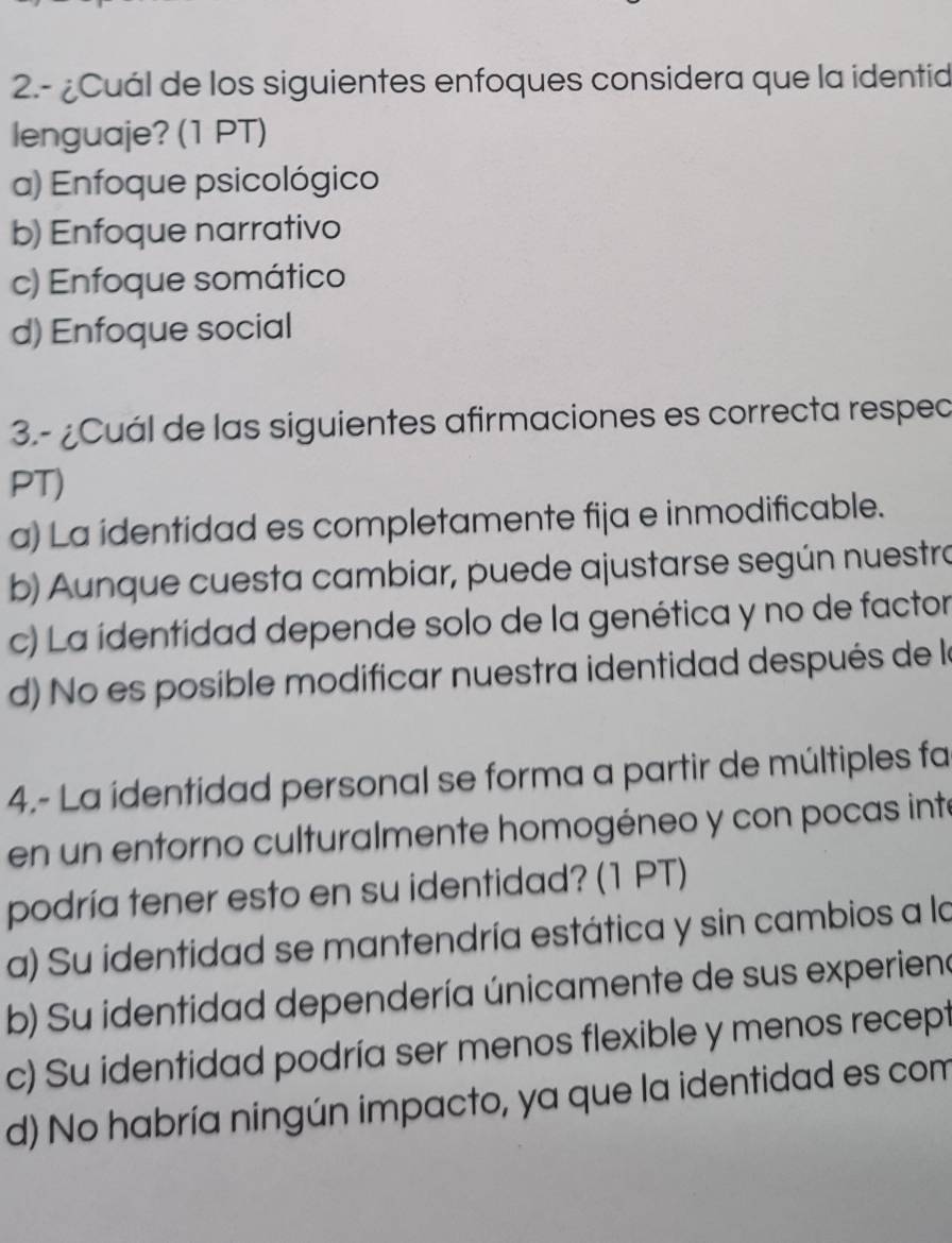 2.- ¿Cuál de los siguientes enfoques considera que la identid
lenguaje? (1 PT)
a) Enfoque psicológico
b) Enfoque narrativo
c) Enfoque somático
d) Enfoque social
3.- ¿Cuál de las siguientes afirmaciones es correcta respec
PT)
a) La ídentidad es completamente fija e inmodificable.
b) Aunque cuesta cambiar, puede ajustarse según nuestro
c) La ídentidad depende solo de la genética y no de factor
d) No es posible modificar nuestra identidad después de la
4.- La identidad personal se forma a partir de múltiples fa
en un entorno culturalmente homogéneo y con pocas inte
podría tener esto en su identidad? (1 PT)
a) Su identidad se mantendría estática y sin cambios a la
b) Su identidad dependería únicamente de sus experiena
c) Su identidad podría ser menos flexible y menos recept
d) No habría ningún impacto, ya que la identidad es com