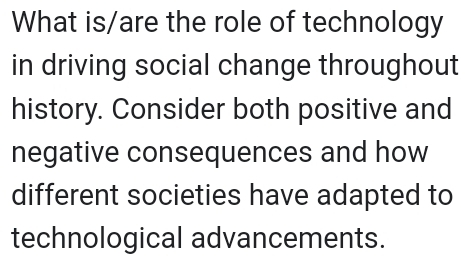 What is/are the role of technology 
in driving social change throughout 
history. Consider both positive and 
negative consequences and how 
different societies have adapted to 
technological advancements.