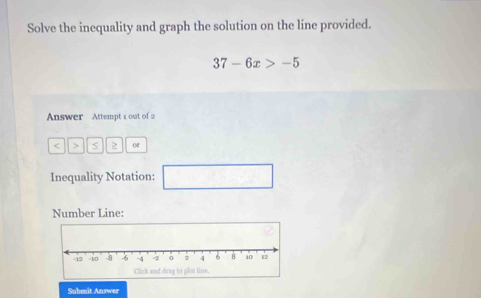 Solve the inequality and graph the solution on the line provided.
37-6x>-5
Answer Attempt 1 out of 2 
< > S 2 or 
Inequality Notation: □ x=frac e^6
Number Line: 
Submit Answer