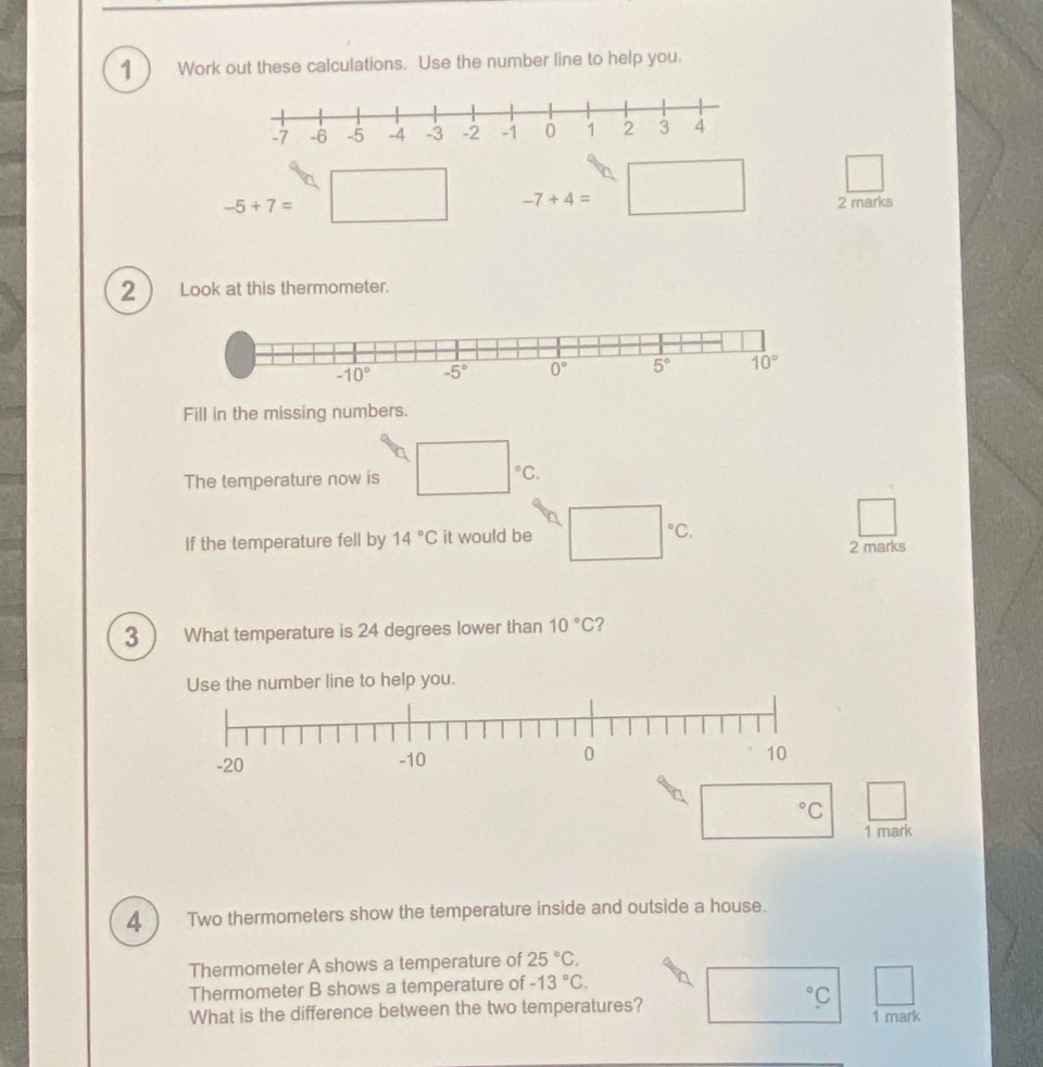 Work out these calculations. Use the number line to help you.
-7+4=□ □
-5+7= 2 marks
2 Look at this thermometer.
Fill in the missing numbers.
The temperature now is □°C.
If the temperature fell by 14°C it would be (□)°C 2 marks
3 What temperature is 24 degrees lower than 10°C ?
Use the number line to help you.
(□)°C □
1 mark
4 Two thermometers show the temperature inside and outside a house.
Thermometer A shows a temperature of 25°C.
Thermometer B shows a temperature of -13°C.
^circ C |
What is the difference between the two temperatures? 1 mark