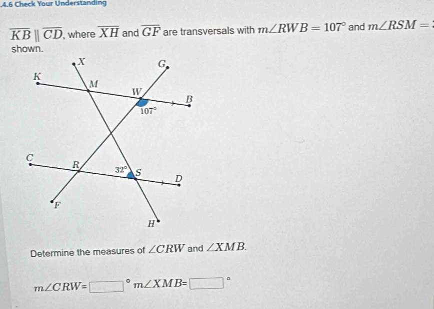 .4.6 Check Your Understanding
overline KB||overline CD , where overline XH and overline GF are transversals with m∠ RWB=107° and m∠ RSM=
Determine the measures of ∠ CRW and ∠ XMB.
m∠ CRW=□°m∠ XMB=□°