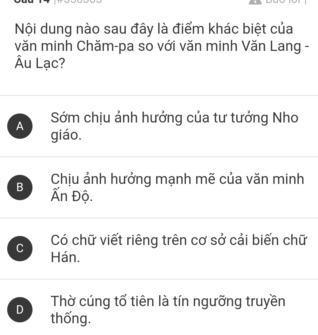 Nội dung nào sau đây là điểm khác biệt của
văn minh Chăm-pa so với văn minh Văn Lang -
Âu Lạc?
A
Sớm chịu ảnh hưởng của tư tưởng Nho
giáo.
B
Chịu ảnh hưởng mạnh mẽ của văn minh
Ấn Độ.
C
Có chữ viết riêng trên cơ sở cải biến chữ
Hán.
D
Thờ cúng tổ tiên là tín ngưỡng truyền
thống.