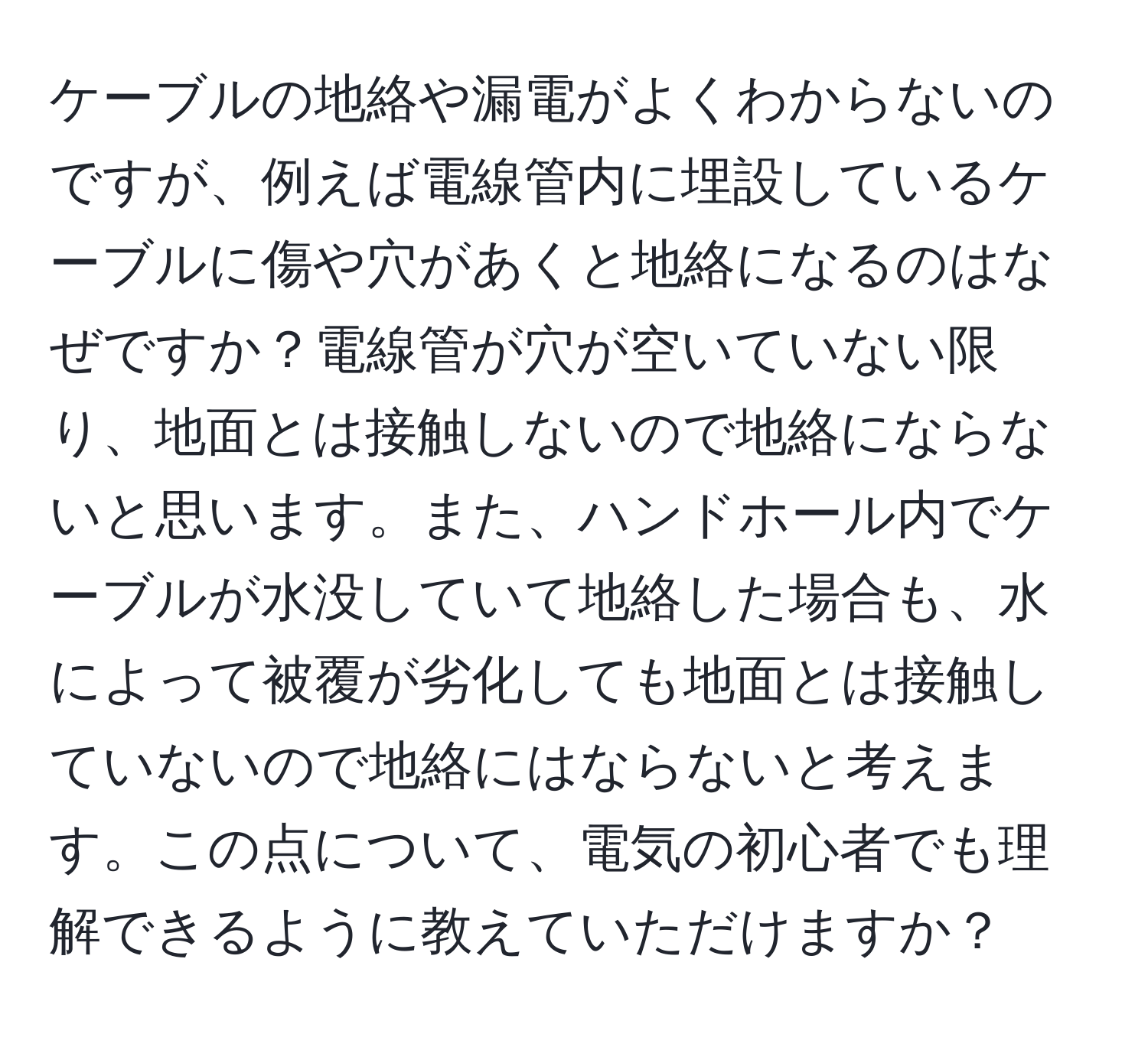 ケーブルの地絡や漏電がよくわからないのですが、例えば電線管内に埋設しているケーブルに傷や穴があくと地絡になるのはなぜですか？電線管が穴が空いていない限り、地面とは接触しないので地絡にならないと思います。また、ハンドホール内でケーブルが水没していて地絡した場合も、水によって被覆が劣化しても地面とは接触していないので地絡にはならないと考えます。この点について、電気の初心者でも理解できるように教えていただけますか？