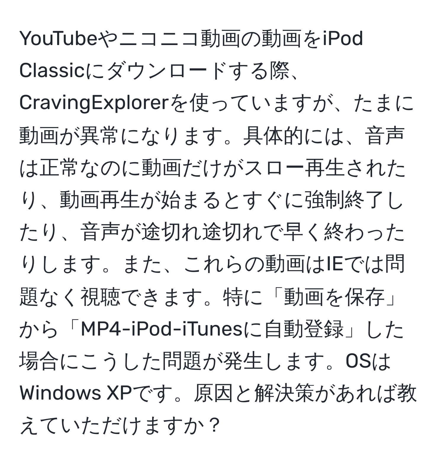 YouTubeやニコニコ動画の動画をiPod Classicにダウンロードする際、CravingExplorerを使っていますが、たまに動画が異常になります。具体的には、音声は正常なのに動画だけがスロー再生されたり、動画再生が始まるとすぐに強制終了したり、音声が途切れ途切れで早く終わったりします。また、これらの動画はIEでは問題なく視聴できます。特に「動画を保存」から「MP4-iPod-iTunesに自動登録」した場合にこうした問題が発生します。OSはWindows XPです。原因と解決策があれば教えていただけますか？