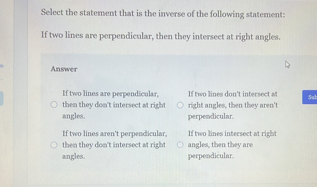 Select the statement that is the inverse of the following statement:
If two lines are perpendicular, then they intersect at right angles.
Answer
If two lines are perpendicular, If two lines don't intersect at
Sub
then they don't intersect at right right angles, then they aren't
angles. perpendicular.
If two lines aren't perpendicular, If two lines intersect at right
then they don't intersect at right angles, then they are
angles. perpendicular.