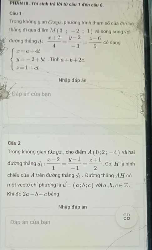 PHAN III. Thí sinh trả lời từ câu 1 đến câu 6. 
Câu 1 
Trong không gian Oxyz, phương trình tham số của đường 
thắng đi qua điểm M(3;-2;1) và song song với 
đường tháng đ:  (x+2)/4 = (y-2)/-3 = (z-6)/5  có dạng
beginarrayl x=a+4t y=-2+bt z=1+ctendarray.. Tính a+b+2c. 
Nhập đáp án 
Đáp án của bạn 
Câu 2 
Trong không gian Oxyz , cho điểm A(0;2;-4) và hai 
đường thắng d_1: (x-2)/1 = (y-1)/-1 = (z+1)/2  , Gọi H là hình 
chiếu của A trên đường thắng d_1. Đường thẳng AH có 
một vectơ chỉ phương là vector u=(a;b;c) với a, b, c∈ Z. 
Khi đó 2a-b+c bǎng 
Nhập đáp án 
Đáp án cúa bạn