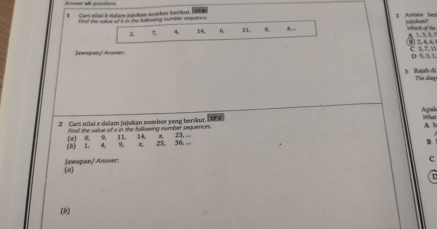 Answer all questions.
1 Cari nilai k dalam jujukan nombor berikut. a6
2 Antara ben
Find the value of k in the following number sequence.
jujukan?
2, 7, 4, 14, 6, 21, 8, k,...
Which of the
A 1, 3, 5, 7
B 2, 4, 6, 8
C 3, 7, 11
Jawapan/ Answer:
D 5, 3, 1,
3 Rajah di
The diag
Apak
2 Cari nilai x dalam jujukan nombor yang berikut. TP 6
What
Find the value of x in the following number sequences. A M
(a) 8, 9, 11, 14, x, 23, ...
(b) 1, 4, 9, x, 25, 36, ...
B
Jawapan/ Answer:
c
(a)
D
(b)