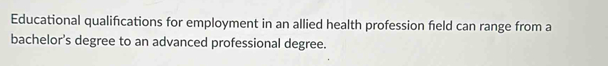 Educational qualifications for employment in an allied health profession field can range from a 
bachelor's degree to an advanced professional degree.