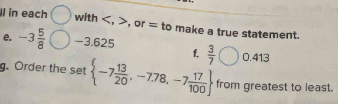 Il in each with , , or = to make a true statement. 
e. -3 5/8  -3.625
f.  3/7  0.413
g. Order the set  -7 13/20 ,-7.78,-7 17/100  from greatest to least.