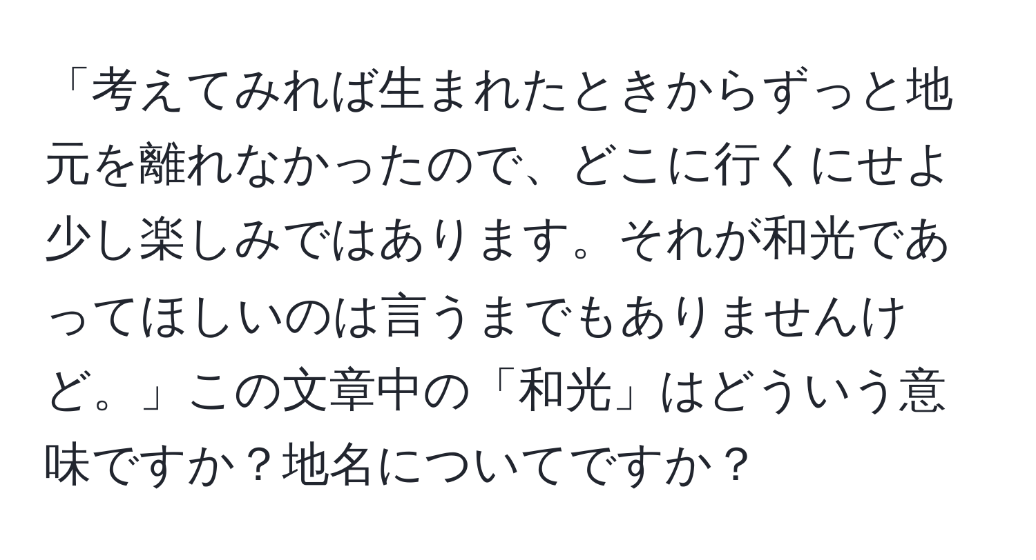 「考えてみれば生まれたときからずっと地元を離れなかったので、どこに行くにせよ少し楽しみではあります。それが和光であってほしいのは言うまでもありませんけど。」この文章中の「和光」はどういう意味ですか？地名についてですか？