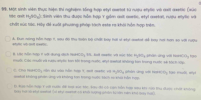 0
99. Một sinh viên thực hiện thí nghiệm tổng hợp etyl axetat từ rượu etylic và axit axetic (xúc
tác axit H_2SO_4) : Sinh viên thu được hỗn hợp Y gồm axit axetic, etyl axetat, rượu etylic và
chất xúc tác. Hãy đề xuất phương pháp tách este ra khỏi hỗn hợp trên.
A. Đun nóng hỗn hợp Y, sau đó thu toàn bộ chất bay hơi vì etyl axetat dễ bay hơi hơn so với rượu
etylic và axit axetic.
B. Lắc hỗn hợp Y với dung dịch Nak HCO_3 5%. Axit axetic và xúc tác H_2SO_4 phản ứng với NaH CO_3 tạo
muối. Các muối và rượu etylic tan tốt trong nước, etyl axetat không tan trong nước sẻ tách lớp.
C. Cho NaH CO_3 rần dư vào hỗn hợp Y, axit axetic và H_2SO_4 phản ứng với Nai CO_3 tạo muói, etyl
axetat không phản ứng và không tan trong nước tách ra khỏi hỗn hợp.
D. Rửa hỗn hợp Y với nước để loại xúc tác. Sau đó cô cạn hỗn hợp sau khi rửa thu được chát không
bay hơi là etyl axetat (vì etyl axetat có khối lượng phân tử lớn nên khỏ bay hơi).