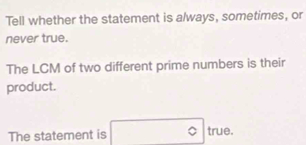 Tell whether the statement is always, sometimes, or 
never true. 
The LCM of two different prime numbers is their 
product. 
The statement is true.