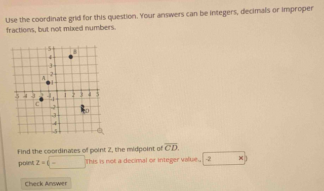 Use the coordinate grid for this question. Your answers can be integers, decimals or improper 
fractions, but not mixed numbers. 
Find the coordinates of point Z, the midpoint of overline CD. 
point z=(□ Thisisnc t a decimal or integer value., -2 D
Check Answer