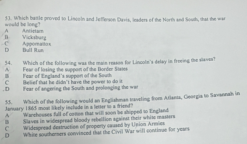 Which battle proved to Lincoln and Jefferson Davis, leaders of the North and South, that the war
would be long?
A Antietam
B Vicksburg
C Appomattox
D Bull Run
54. Which of the following was the main reason for Lincoln's delay in freeing the slaves?
A Fear of losing the support of the Border States
B Fear of England’s support of the South
C Belief that he didn't have the power to do it
. D Fear of angering the South and prolonging the war
55. Which of the following would an Englishman traveling from Atlanta, Georgia to Savannah in
January 1865 most likely include in a letter to a friend?
A Warehouses full of cotton that will soon be shipped to England
B Slaves in widespread bloody rebellion against their white masters
C Widespread destruction of property caused by Union Armies
D White southerners convinced that the Civil War will continue for years