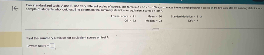 Two standardized tests, A and B, use very different scales of scores. The formula A=30* B+150 approximates the relationship between scores on the two tests. Use the summary statistics for a 
sample of students who took test B to determine the summary statistics for equivalent scores on test A. 
Lowest score =21 Mean =26 Standard deviatio on=3c
Q3=32 Median =28 IQR=7
Find the summary statistics for equivalent scores on test A. 
Lowest score =□