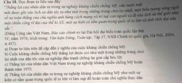 Đọc đoạn tư liệu sau đây: 
*Thắng lợi của nhân dân ta trong sự nghiệp kháng chiến chống Mỹ, cứu nước mãi 
mãi được ghi vào lịch sử dân tộc ta như một trong những trang chỏi lọi nhất, một biểu tượng sáng ngời 
về sự toàn thắng của chủ nghĩa anh hùng cách mạng và trí tuệ con người và đi vào lịch sứ thể giới như 
một chiến công vĩ đại của thế kỉ XX, một sự kiện có tẩm quan trọng quốc tế to lớn và tinh thời đại sâu 
sắc ''. 
(Đảng Cộng sản Việt Nam, Báo cáo chính trị tại Đại hội đại biểu toàn quốc lần thứ 
IV, năm 1976, trích trong: Văn kiện Đảng, Toàn tập, Tập 37, NXB Chính trị quốc gia, Hà Nội, 2004, 
tr.457). 
a) Đoạn tư liệu trên đề cập đến ý nghĩa của cuộc kháng chiến chống Mỹ. 
b) Cuộc kháng chiến chống Mỹ thắng lợi được coi như một trong những trang chói 
lọi nhất của dân tộc của sự nghiệp đầu tranh chống lại giai cấp bóc lột. 
c) Thắng lợi của nhân dân Việt Nam trong sự nghiệp kháng chiến chồng Mỹ hoàn 
thành năm 1973. 
d) Thắng lợi của nhân dân ta trong sự nghiệp kháng chiến chống Mỹ như một sự 
kiện có tầm quan trọng quốc tế to lớn vì làm sụp đồ hoàn toàn chủ nghĩa thực dân,