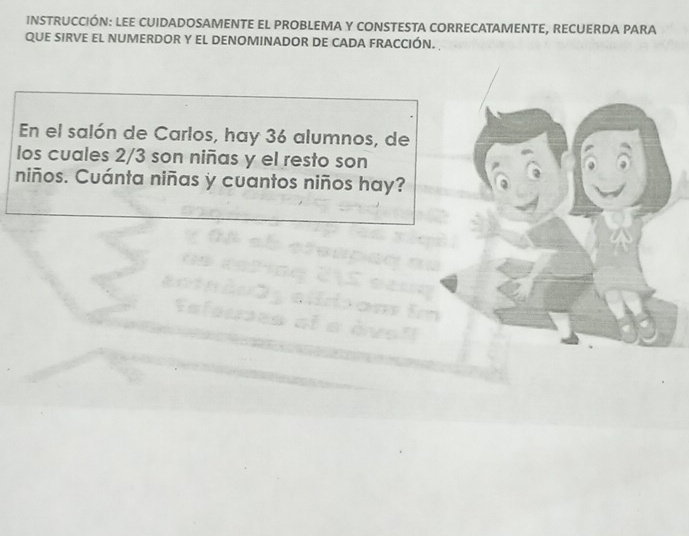 INSTRUCCIÓN: LEE CUIDADOSAMENTE EL PROBLEMA Y CONSTESTA CORRECATAMENTE, RECUERDA PARA 
QUE SIRVE EL NUMERDOR Y EL DENOMINADOR DE CADA FRACCIÓN. 
En el salón de Carlos, hay 36 alumnos, de 
los cuales 2/3 son niñas y el resto son 
niños. Cuánta niñas y cuantos niños hay?