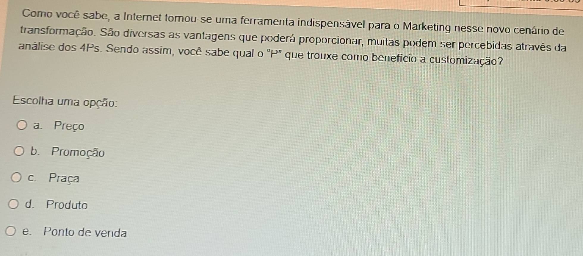 Como você sabe, a Internet tornou-se uma ferramenta indispensável para o Marketing nesse novo cenário de
transformação. São diversas as vantagens que poderá proporcionar, muitas podem ser percebidas através da
análise dos 4Ps. Sendo assim, você sabe qual o “ P ” que trouxe como benefício a customização?
Escolha uma opção:
a Preço
b. Promoção
c. Praça
d. Produto
e. Ponto de venda