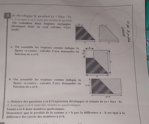 Je développe le produit (a+b)(a-b)
1. Lorsque a et b sont des nombres positifs
On considère deux trapèzes rectangles
identiques dont on veut calculer l'aire
totale.
1 
a
a. On assemble les trapèzes comme indique la
figure ci-contre; calculer l'aire demandée en
fonction de a et b.
b. On assemble les trapèzes comme indique la
figure ci-contre ; calculer l'aire demandée en
fonction de a et b. 
c. Déduire des questions a et b l'expression développée et réduite de (a+b)(a-b).
2. Lorsque a et b sont des nombres quelconques
Soient a et b deux nombres quelconques
Démontrer que le produit de la somme a+b par la différence a - b est égal à la
différence des carrés des nombres a et b.