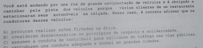 Você está andando por uma rua de grande movimentação de veículos e é obrigado a
caminhar pela pista dos veículos porque vários clientes de um restaurante
estacionaram seus automóveis na calçada. Nesse caso, é correto afirmar que os
condutores desses veículos:
A) procuram realizar ações firmadas na ética.
B) consideram desnecessários os princípios de respeito e solidariedade.
C) assumem a conduta de contríbuir para agilidade do tráfego nas vias públicas.
N) renroduzem uma conduta adequada e normal em grandes cidades.