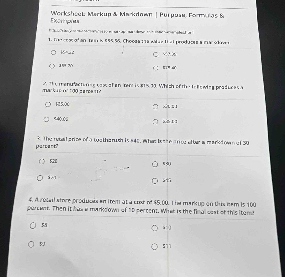 Worksheet: Markup & Markdown | Purpose, Formulas &
Examples
https://study.com/academy/lesson/markup-markdown-calculation-examples.html
1. The cost of an item is $55.56. Choose the value that produces a markdown.
$54.32 $57.39
$55.70 $75.40
2. The manufacturing cost of an item is $15.00. Which of the following produces a
markup of 100 percent?
$25.00 $30.00
$40.00 $35.00
3. The retail price of a toothbrush is $40. What is the price after a markdown of 30
percent?
$28 $30
$20 $45
4. A retail store produces an item at a cost of $5.00. The markup on this item is 100
percent. Then it has a markdown of 10 percent. What is the final cost of this item?
$8
$10
$9
$11