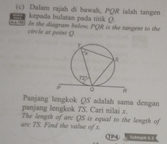 Dalam rajah di bawah, PQR ialah tangen
kepada bulatan pada titik Q.
m15 In the diagram below, PQR is the tangent to the
circle at point Q.
Panjang lengkok QS adalah sama dengan
panjang lengkok TS. Cari nilai x.
The length of arc QS is equal to the length of
arc TS. Find the value of x.
TP4 Subtopik 6.3