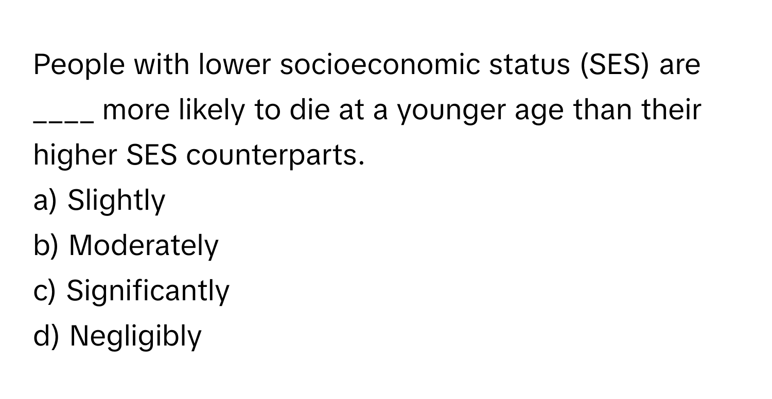 People with lower socioeconomic status (SES) are ____ more likely to die at a younger age than their higher SES counterparts.

a) Slightly 
b) Moderately 
c) Significantly 
d) Negligibly