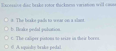 Excessive disc brake rotor thickness variation will cause
a. The brake pads to wear on a slant.
b. Brake pedal pulsation.
c. The caliper pistons to seize in their bores.
d. A squishy brake pedal.