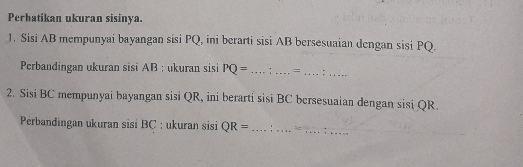 Perhatikan ukuran sisinya. 
1. Sisi AB mempunyai bayangan sisi PQ, ini berarti sisi AB bersesuaian dengan sisi PQ. 
Perbandingan ukuran sisi AB : ukuran sisi PQ= _=__ 
2. Sisi BC mempunyai bayangan sisi QR, ini berarti sisi BC bersesuaian dengan sisi QR. 
Perbandingan ukuran sisi BC : ukuran sisi QR= _=_